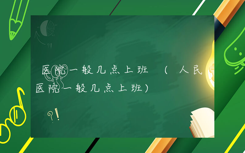 医院一般几点上班 (人民医院一般几点上班)